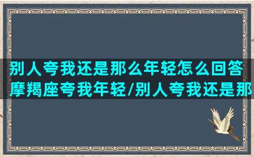 别人夸我还是那么年轻怎么回答 摩羯座夸我年轻/别人夸我还是那么年轻怎么回答 摩羯座夸我年轻-我的网站